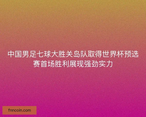 中国男足七球大胜关岛队取得世界杯预选赛首场胜利展现强劲实力