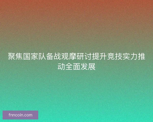 聚焦国家队备战观摩研讨提升竞技实力推动全面发展