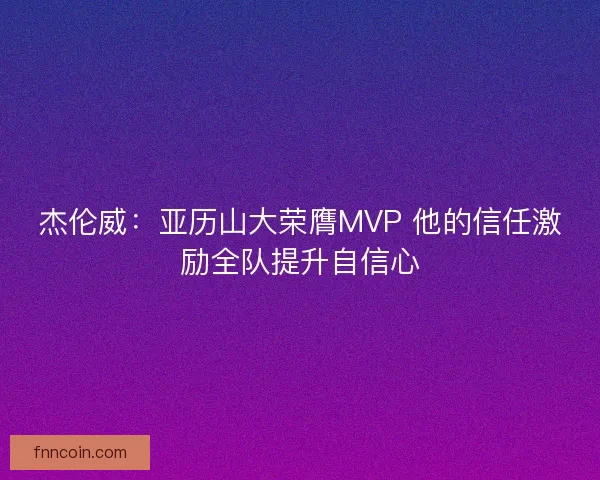 杰伦威：亚历山大荣膺MVP 他的信任激励全队提升自信心
