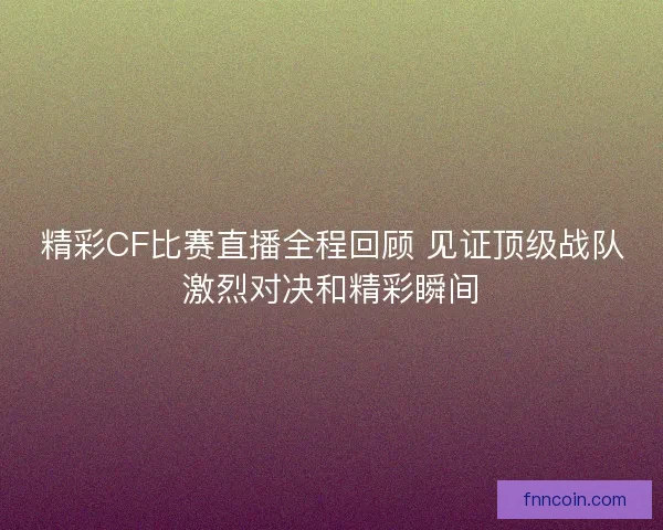 精彩CF比赛直播全程回顾 见证顶级战队激烈对决和精彩瞬间