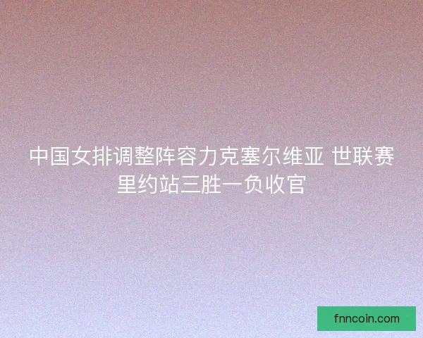 中国女排调整阵容力克塞尔维亚 世联赛里约站三胜一负收官