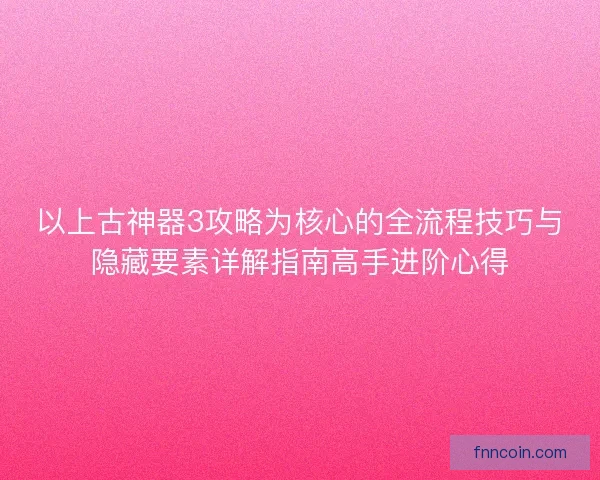 以上古神器3攻略为核心的全流程技巧与隐藏要素详解指南高手进阶心得