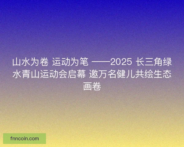 山水为卷 运动为笔 ——2025 长三角绿水青山运动会启幕 邀万名健儿共绘生态画卷