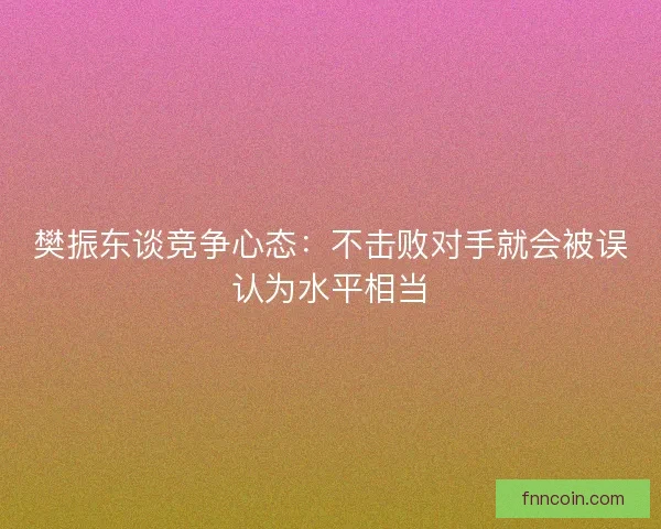 樊振东谈竞争心态：不击败对手就会被误认为水平相当