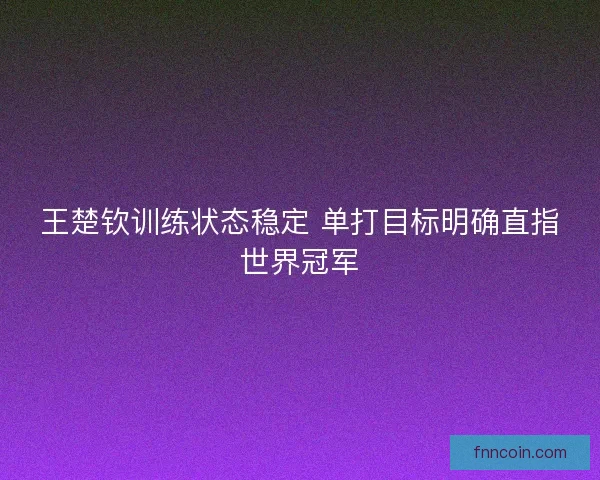 王楚钦训练状态稳定 单打目标明确直指世界冠军