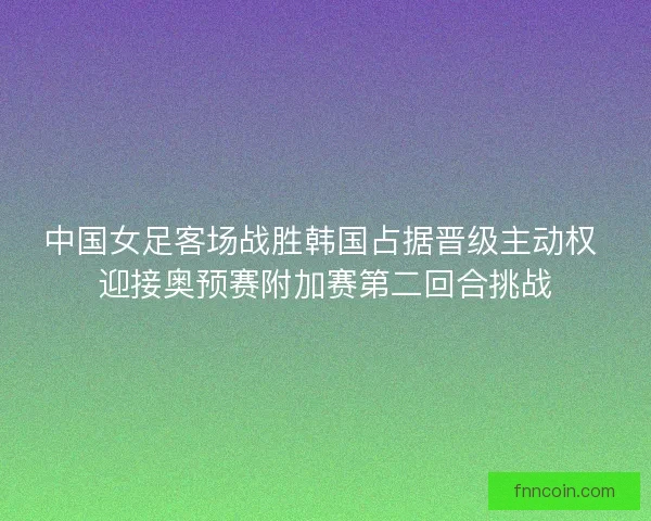 中国女足客场战胜韩国占据晋级主动权 迎接奥预赛附加赛第二回合挑战