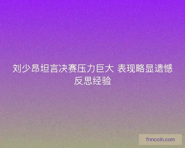 刘少昂坦言决赛压力巨大 表现略显遗憾反思经验