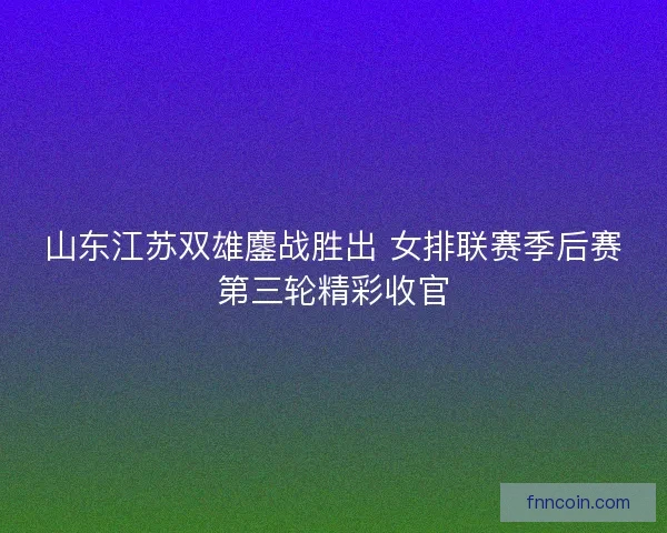 山东江苏双雄鏖战胜出 女排联赛季后赛第三轮精彩收官
