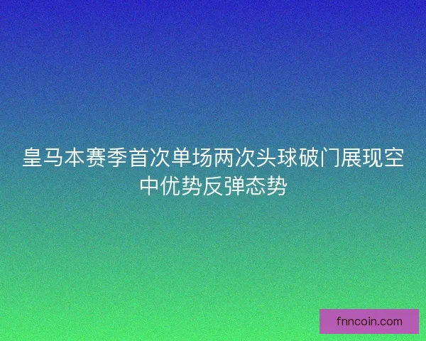 皇马本赛季首次单场两次头球破门展现空中优势反弹态势