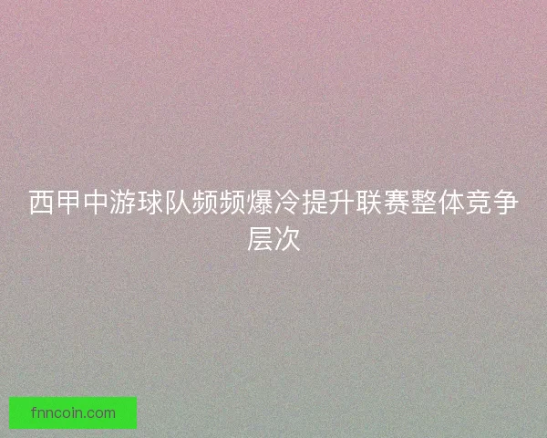 西甲中游球队频频爆冷提升联赛整体竞争层次