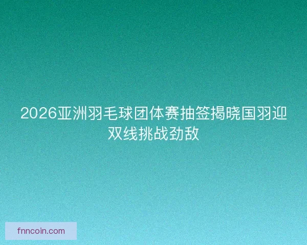 2026亚洲羽毛球团体赛抽签揭晓国羽迎双线挑战劲敌
