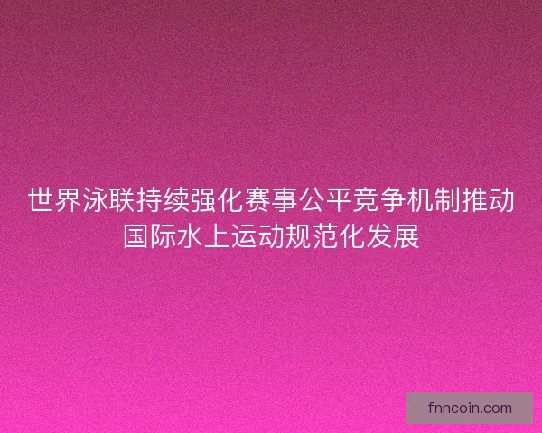 世界泳联持续强化赛事公平竞争机制推动国际水上运动规范化发展