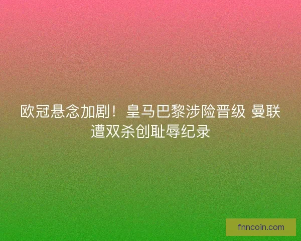 欧冠悬念加剧！皇马巴黎涉险晋级 曼联遭双杀创耻辱纪录