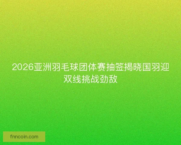 2026亚洲羽毛球团体赛抽签揭晓国羽迎双线挑战劲敌