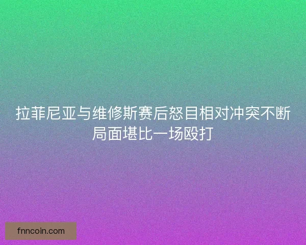 拉菲尼亚与维修斯赛后怒目相对冲突不断局面堪比一场殴打