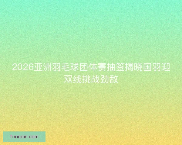 2026亚洲羽毛球团体赛抽签揭晓国羽迎双线挑战劲敌