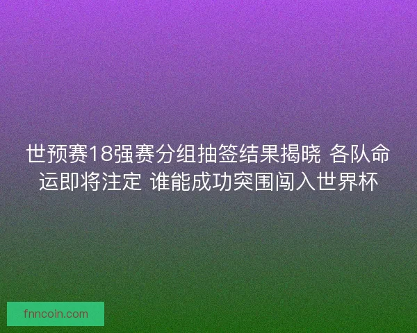 世预赛18强赛分组抽签结果揭晓 各队命运即将注定 谁能成功突围闯入世界杯