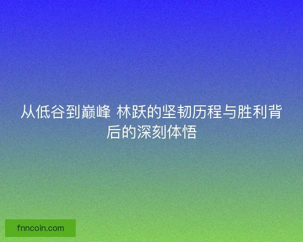 从低谷到巅峰 林跃的坚韧历程与胜利背后的深刻体悟
