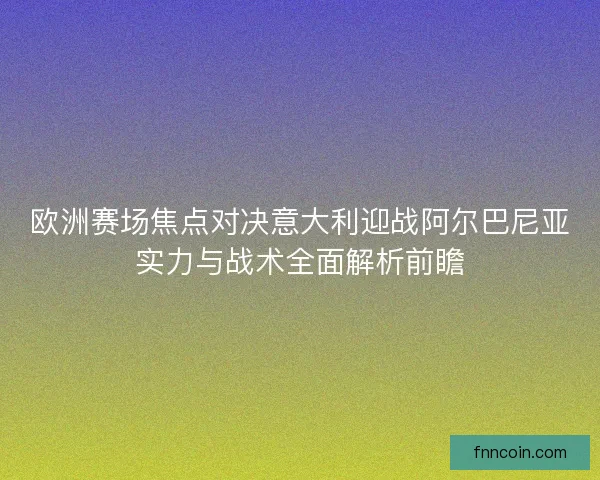 欧洲赛场焦点对决意大利迎战阿尔巴尼亚实力与战术全面解析前瞻