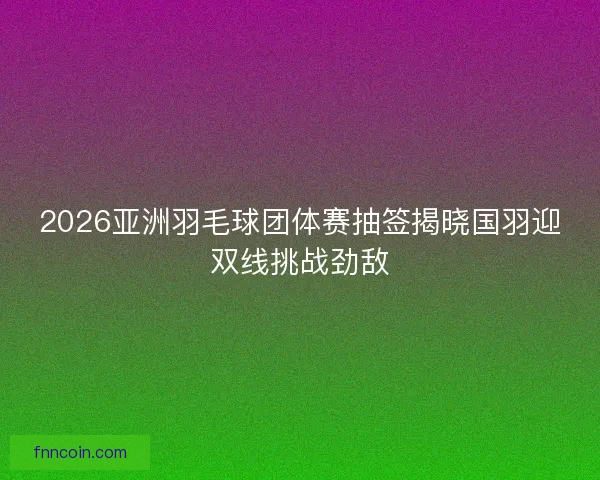 2026亚洲羽毛球团体赛抽签揭晓国羽迎双线挑战劲敌