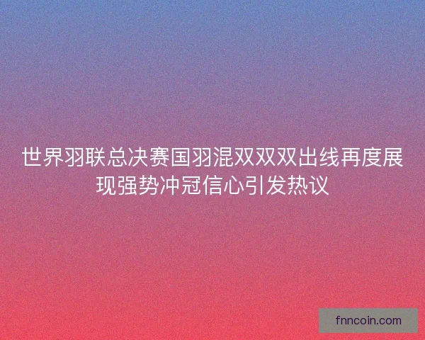 世界羽联总决赛国羽混双双双出线再度展现强势冲冠信心引发热议