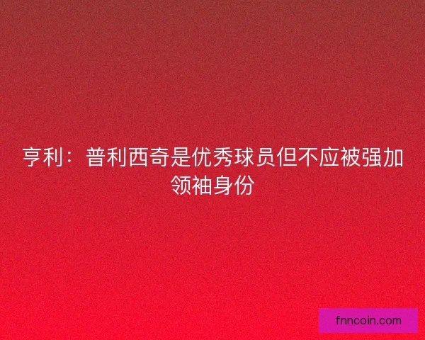 亨利：普利西奇是优秀球员但不应被强加领袖身份