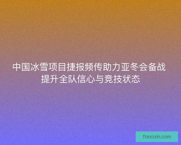 中国冰雪项目捷报频传助力亚冬会备战 提升全队信心与竞技状态