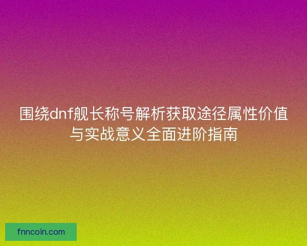 围绕dnf舰长称号解析获取途径属性价值与实战意义全面进阶指南