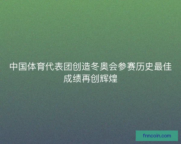 中国体育代表团创造冬奥会参赛历史最佳成绩再创辉煌